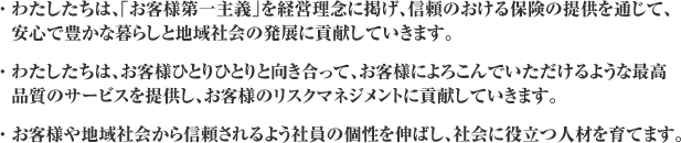 ・わたしたちは、｢お客様第一主義｣を経営理念に掲げ、信頼のおける保険の提供を通じて、安心で豊かな暮らしと地域社会の発展に貢献していきます。・わたしたちは、お客様ひとりひとりと向き合って、お客様によろこんでいただけるような最高品質のサービスを提供し、お客様のリスクマネジメントに貢献していきます。・お客様や地域社会から信頼されるよう社員の個性を伸ばし、社会に役立つ人材を育てます。